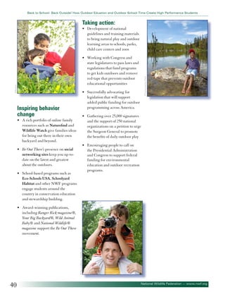 Back to School: Back Outside! How Outdoor Eduation and Outdoor School Time Create High Performance Students

Taking action:
• 	 Development of national
guidelines and training materials
to bring natural play and outdoor
learning areas to schools, parks,
child care centers and zoos

Inspiring behavior
change
• 	 A rich portfolio of online family
resources such as Naturefind and
Wildlife Watch give families ideas
for being out there in their own
backyard and beyond.
• 	 Be Out There’s presence on social
networking sites keep you up-todate on the latest and greatest
about the outdoors.
• 	 School-based programs such as
Eco-Schools USA, Schoolyard
Habitat and other NWF programs
engage students around the
country in conservation education
and stewardship building.

©Varina and Jay Patel

©Zurijeta

• 	 Working with Congress and
state legislatures to pass laws and
regulations that fund programs
to get kids outdoors and remove
red-tape that prevents outdoor
educational opportunities
• 	 Successfully advocating for
legislation that will support
added public funding for outdoor
programming across America.
• 	 Gathering over 25,000 signatures
and the support of 250 national
organizations on a petition to urge
the Surgeon General to promote
the benefits of daily outdoor play
• 	 Encouraging people to call on
the Presidential Administration
and Congress to support federal
funding for environmental
education and outdoor recreation
programs.

©Olga Lyubkina - Fototlia.com

• 	 Award-winning publications,
including Ranger Rick magazine®,
Your Big Backyard®, Wild Animal
Baby® and National Wildlife®
magazine support the Be Out There
movement.

40

National Wildlife Federation — www.nwf.org

 