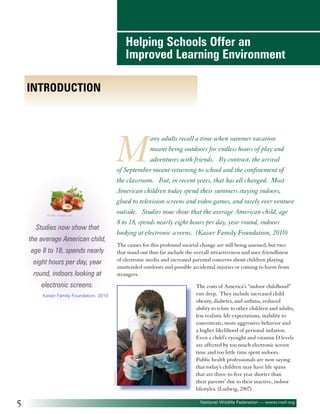 Helping Schools Offer an
Improved Learning Environment
Introduction

M

any adults recall a time when summer vacation
meant being outdoors for endless hours of play and
adventures with friends. By contrast, the arrival
of September meant returning to school and the confinement of
the classroom. But, in recent years, that has all changed. Most
American children today spend their summers staying indoors,
glued to television screens and video games, and rarely ever venture
outside. Studies now show that the average American child, age
8 to 18, spends nearly eight hours per day, year round, indoors
looking at electronic screens. (Kaiser Family Foundation, 2010)

©volff - Fotolia.com

Studies now show that
the average American child,

The causes for this profound societal change are still being assessed, but two
that stand out thus far include the overall attractiveness and user-friendliness
of electronic media and increased parental concerns about children playing
unattended outdoors and possible accidental injuries or coming to harm from
strangers.

age 8 to 18, spends nearly
eight hours per day, year
round, indoors looking at
electronic screens.

©paparazzit

Kaiser Family Foundation, 2010

5

The costs of America’s “indoor childhood”
run deep. They include increased child
obesity, diabetes, and asthma, reduced
ability to relate to other children and adults,
less realistic life expectations, inability to
concentrate, more aggressive behavior and
a higher likelihood of personal isolation.
Even a child’s eyesight and vitamin D levels
are affected by too much electronic screen
time and too little time spent indoors.
Public health professionals are now saying
that today’s children may have life spans
that are three-to-five year shorter than
their parents’ due to their inactive, indoor
lifestyles. (Ludwig, 2007)
National Wildlife Federation — www.nwf.org

 