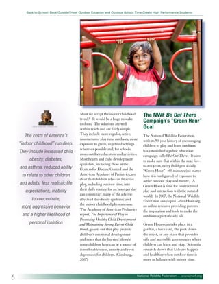 ©Andresr

Back to School: Back Outside! How Outdoor Eduation and Outdoor School Time Create High Performance Students

©Ray Kasprzak - Fotolia.com

The costs of America’s
“indoor childhood” run deep.
They include increased child
obesity, diabetes,
and asthma, reduced ability
to relate to other children
and adults, less realistic life
expectations, inability
to concentrate,
more aggressive behavior
and a higher likelihood of
personal isolation

6

Must we accept the indoor childhood
trend? It would be a huge mistake
to do so. The solutions are well
within reach and are fairly simple.
They include more regular, active,
unstructured play time outdoors, more
exposure to green, vegetated settings
wherever possible and, for schools,
more outdoor education and activities.
Most health and child development
specialists, including those at the
Centers for Disease Control and the
American Academy of Pediatrics, are
clear that children who can fit active
play, including outdoor time, into
their daily routine for an hour per day
can counteract many of the adverse
effects of the obesity epidemic and
the indoor childhood phenomenon.
The Academy of American Pediatrics
report, The Importance of Play in
Promoting Healthy Child Development
and Maintaining Strong Parent-Child
Bonds, points out that play protects
children’s emotional development
and notes that the hurried lifestyle
some children have can be a source of
considerable stress, anxiety and even
depression for children. (Ginsburg,
2007)

The NWF Be Out There
Campaign’s “Green Hour”
Goal
The National Wildlife Federation,
with its 50-year history of encouraging
children to play and learn outdoors,
has established a public education
campaign called Be Out There. It aims
to make sure that within the next fiveto-ten years, every child gets a daily
“Green Hour” – 60 minutes (no matter
how it is configured) of exposure to
active outdoor play and nature. A
Green Hour is time for unstructured
play and interaction with the natural
world. In 2007, the National Wildlife
Federation developed GreenHour.org,
an online resource providing parents
the inspiration and tools to make the
outdoors a part of daily life.
Green Hours can take place in a
garden, a backyard, the park down
the street, or any place that provides
safe and accessible green spaces where
children can learn and play. Scientific
research shows that kids are happier
and healthier when outdoor time is
more in balance with indoor time.

National Wildlife Federation — www.nwf.org

 