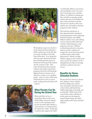 overall health, ability to concentrate,
and can help him or her to be more
open to learning science and other
subjects. In addition to making sure
their own kids are getting enough
outdoor play time to be healthy and
alert, moms and dads can also be
advocates for schools to offer more
outdoor time and outdoor education
programs to their students.

©Marek Pawluczuk

The tools that schools have at
their disposal include: schoolyard
greening programs and tree planting;
schoolyard gardens and wildlife
habitats; outdoor recess; safe walking
routes to school; outdoor field trips
and after school programs; camp
programs, and more. Without
overburdening schools or educators,
America needs to rethink and
reshape the role of American schools
in addressing the indoor child
phenomenon. Schools can help
children engage in more outdoor time
and, in return, the outdoors can be a
solid platform for effective learning
and future academic and career
success.

We should not expect our schools to
do the whole job of providing for a
child’s outdoor time needs, but they
can surely contribute to the daily
Green Hour goal. In so doing they
will reap some educational benefits
that extend beyond the improved
health and well being of the students
into the academic realm. This
report demonstrates that using the
outdoors and outdoor educational
programs effectively will help shape
high-performance learners out of
otherwise average or even apathetic
pupils. And, as a major side benefit,
standardized test scores in science
math, reading and social studies will
improve.

Benefits for HomeSchooled Students

©Elke Dennis

What Parents Can Do
During the School Year

7

Moms and dads can have a
tremendous effect on their own
child’s ability to learn by making
sure he or she is getting an hour
per day of outdoor play whether it
comes at home or is integrated into
the school day or both. A daily dose
of outdoor play supports the child’s

Parents who have chosen to educate
their children at home will also
find that adding some outdoor
time and outdoor education lessons
to their efforts will benefit their
children physically, emotionally and
academically. While much of the
research that readers will observe
in this report was developed in
formal school settings, the effects
apply equally well to home-schooled
students.

National Wildlife Federation — www.nwf.org

 