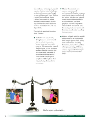 time outdoors. In this report, we will
examine what is at stake by failing to
get kids outdoors more, and simple
ways to rebalance their lives. Without
a more effective effort at finding
a balance, this American indoor
childhood trend will work against
high performance in the classroom
and take an intellectual as well as a
physical toll.
This report is organized into three
major chapters:

outdoor education and
environmental education programs
contribute to higher standardized
test scores. It reviews the research
that demonstrates how children
in environmental education
programs routinely outperform
other students in statewide tests
for reading, math and science and
how they even do better on college
entrance exams.
u	 Chapter III spells out what schools

u	 In chapter I we look at how,

through outdoor education and
time in nature, students can
become better and more active
learners. We examine the research
findings on the various ways that
outdoor education, outdoor time
and nature study contribute to
more motivated and effective
learners with skills they will
carry forward throughout their
lives, including their ability to
concentrate.

and parents can do to implement
some simple approaches to getting
more outdoor time including
home time, recess, school gardens,
schoolyard greening, field trips,
outdoor education programs, safer
routes to school programs and
more.

©Gualberto Becerra

©Sebastian Kaulitzki

u	 Chapter II documents how

Find a balance of activities.
©Gualberto Becerra

9

National Wildlife Federation — www.nwf.org

 