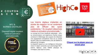 # C O U P O N
& C R M
NFC &
BORNES DIGITALES
Dispositif digital couplant
media et activation
promotionnelle
Les totems digitaux implantés en
entrée de magasin ne se contentent
plus de diffuser des spots
publicitaires ! Ils couplent désormais
média et activation promotionnelle !
Le concept est d’une simplicité redoutable : offrir
au consommateur une expérience d’achat unique
consistant à télécharger des coupons de réduction
sans équipement smartphone mais via un simple
tag NFC collé à la traditionnelle carte de fidélité en
plastique de l’enseigne.
Le dispositif repose sur une intelligence interactive
reliant 4 objets connectés via la technologie NFC :
totems digitaux, carte fidélité physique de
l'enseigne, stop rayon et caisse.
Cliquer sur le player pour en
savoir plus
 