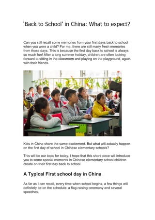 ‘Back to School’ in China: What to expect?
Can you still recall some memories from your first days back to school
when you were a child? For me, there are still many fresh memories
from those days. This is because the first day back to school is always
so much fun! After a long summer holiday, children are often looking
forward to sitting in the classroom and playing on the playground, again,
with their friends.
Kids in China share the same excitement. But what will actually happen
on the first day of school in Chinese elementary schools?
This will be our topic for today. I hope that this short piece will introduce
you to some special moments in Chinese elementary school children
create on their first day back to school.
A Typical First school day in China
As far as I can recall, every time when school begins, a few things will
definitely be on the schedule: a flag-raising ceremony and several
speeches.
 