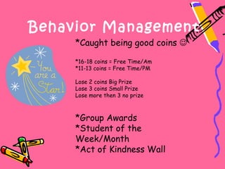 Behavior Management
     *Caught being good coins 

     *16-18 coins = Free Time/Am
     *11-13 coins = Free Time/PM

     Lose 2 coins Big Prize
     Lose 3 coins Small Prize
     Lose more then 3 no prize



     *Group Awards
     *Student of the
     Week/Month
     *Act of Kindness Wall
 