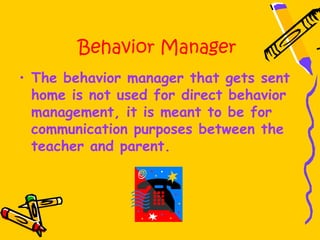 Behavior Manager
• The behavior manager that gets sent
  home is not used for direct behavior
  management, it is meant to be for
  communication purposes between the
  teacher and parent.
 