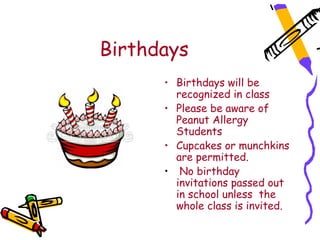 Birthdays
      Birthdays will be recognized in class.
      • Birthdays will be
        recognized in class
      • Please be aware of
        Peanut Allergy
        Students
      • Cupcakes or munchkins
        are permitted.
      • No birthday
        invitations passed out
        in school unless the
        whole class is invited.
 
