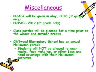 Miscellaneous
• NJASK will be given in May, 2012 (3rd grade
  only)
• NJPASS 2012 (2nd grade only)

• Class parties will be planned for a time prior to
  the winter and summer breaks

• Cliffwood Elementary School has an annual
  Halloween parade
   – Students will NOT be allowed to wear
     masks, face make-up, or other face and
     head coverings with their Halloween
     costumes
 