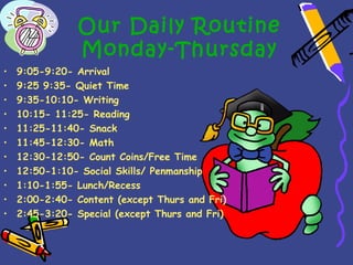 Our Daily Routine
                Monday-Thursday
•   9:05-9:20- Arrival
•   9:25 9:35- Quiet Time
•   9:35-10:10- Writing
•   10:15- 11:25- Reading
•   11:25-11:40- Snack
•   11:45-12:30- Math
•   12:30-12:50- Count Coins/Free Time
•   12:50-1:10- Social Skills/ Penmanship
•   1:10-1:55- Lunch/Recess
•   2:00-2:40- Content (except Thurs and Fri)
•   2:45-3:20- Special (except Thurs and Fri)
 