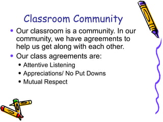 Classroom Community Our classroom is a community. In our community, we have agreements to help us get along with each other.  Our class agreements are: Attentive Listening Appreciations/ No Put Downs Mutual Respect 