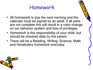 Homework All homework is due the next morning and the calendar must be signed by an adult. If all parts are not complete this will result in a color change on our behavior system and loss of privileges. Homework is the responsibility of your child, but should be checked daily by the parent. There will be a Reading, Writing, Science, Math and Vocabulary homework everyday. 