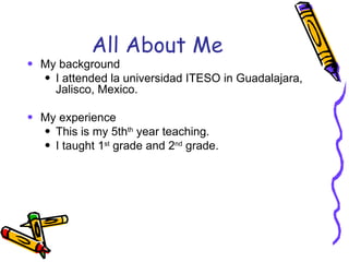 All About Me My background I attended la universidad ITESO in Guadalajara, Jalisco, Mexico.  My experience This is my 5th th  year teaching. I taught 1 st  grade and 2 nd  grade. 
