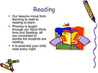 Reading Our lessons move from learning to read to reading to learn.  Phonics is taught through our Word Work time and Spelling- all are connected to stories the students are reading. It is essential your child read every night  