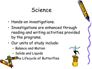 Science Hands-on investigations. Investigations are enhanced through reading and writing activities provided by the programs. Our units of study include: Balance and Motion Solids and Liquids The Lifecycle of Butterflies 