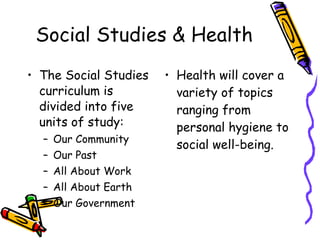 Social Studies & Health The Social Studies curriculum is divided into five units of study:  Our Community Our Past All About Work All About Earth Our Government Health will cover a variety of topics ranging from personal hygiene to social well-being. 