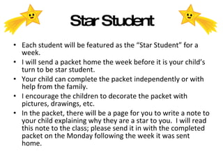 Star Student Each student will be featured as the “Star Student” for a week. I will send a packet home the week before it is your child’s turn to be star student. Your child can complete the packet independently or with help from the family. I encourage the children to decorate the packet with pictures, drawings, etc. In the packet, there will be a page for you to write a note to your child explaining why they are a star to you.  I will read this note to the class; please send it in with the completed packet on the Monday following the week it was sent home. 
