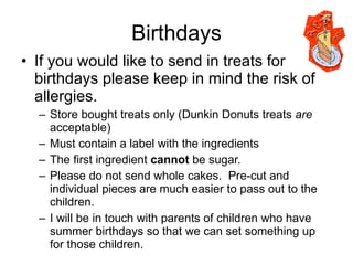 Birthdays If you would like to send in treats for birthdays please keep in mind the risk of allergies. Store bought treats only (Dunkin Donuts treats  are  acceptable) Must contain a label with the ingredients The first ingredient  cannot  be sugar. Please do not send whole cakes.  Pre-cut and individual pieces are much easier to pass out to the children. I will be in touch with parents of children who have summer birthdays so that we can set something up for those children. 