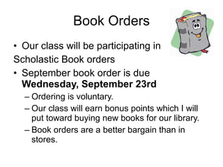 Book Orders Our class will be participating in  Scholastic Book orders September book order is due  Wednesday, September 23rd Ordering is voluntary. Our class will earn bonus points which I will put toward buying new books for our library. Book orders are a better bargain than in stores. 