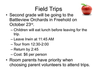Field Trips Second grade will be going to the Battleview Orchards in Freehold on October 23 rd . Children will eat lunch before leaving for the trip. Leave Irwin at 11:45 AM Tour from 12:30-2:00 Return by 2:45 Cost: $6 per person Room parents have priority when choosing parent volunteers to attend trips. 