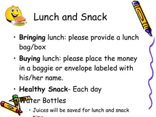 Lunch and Snack Bringing  lunch: please provide a lunch bag/box Buying  lunch: please place the money in a baggie or envelope labeled with his/her name. Healthy Snack - Each day Water Bottles Juices will be saved for lunch and snack time. 
