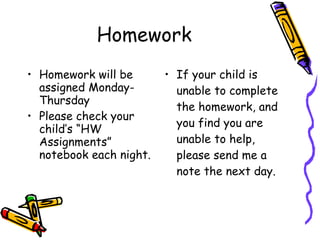 Homework Homework will be assigned Monday-Thursday Please check your child’s “HW Assignments” notebook each night. If your child is unable to complete the homework, and you find you are unable to help, please send me a note the next day. 