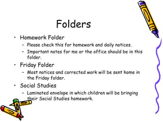 Folders Homework Folder Please check this for homework and daily notices. Important notes for me or the office should be in this folder. Friday Folder Most notices and corrected work will be sent home in the Friday folder. Social Studies Laminated envelope in which children will be bringing their Social Studies homework. 