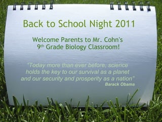 Back to School Night 2011 Welcome Parents to Mr. Cohn ’ s  9 th  Grade Biology Classroom! “ Today more than ever before, science holds the key to our survival as a planet and our security and prosperity as a nation” Barack Obama 