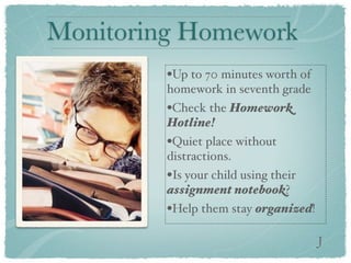 Monitoring Homework
         •Up to 70 minutes worth of
         homework in seventh grade
         •Check the Homework
         Hotline!
         •Quiet place without
         distractions.
         •Is your child using their
         assignment notebook?
         •Help them stay organized!

                                      J
 