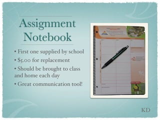 Assignment
   Notebook
• First one supplied by school
• $5.00 for replacement
• Should be brought to class
and home each day
• Great communication tool!



                                 KD
 