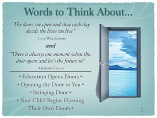 Words to Think About...
"The doors we open and close each day
      decide the lives we live"
           - Flora Whittemore

                 and
"There is always one moment when the
  door opens and let's the future in"
            - Graham Greene

    • Education Opens Doors •
   • Opening the Door to You •
        • Swinging Door •
   • Your Child Begins Opening
        Their Own Doors •               J
 