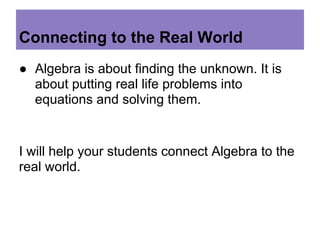 Connecting to the Real World
● Algebra is about finding the unknown. It is
  about putting real life problems into
  equations and solving them.


I will help your students connect Algebra to the
real world.
 