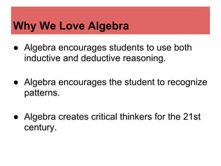 Why We Love Algebra
● Algebra encourages students to use both
  inductive and deductive reasoning.

● Algebra encourages the student to recognize
  patterns.

● Algebra creates critical thinkers for the 21st
  century.
 