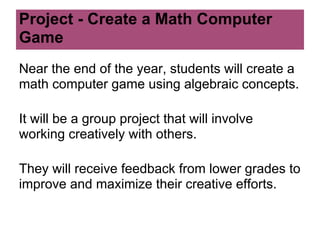 Project - Create a Math Computer
Game
Near the end of the year, students will create a
math computer game using algebraic concepts.

It will be a group project that will involve
working creatively with others.

They will receive feedback from lower grades to
improve and maximize their creative efforts.
 
