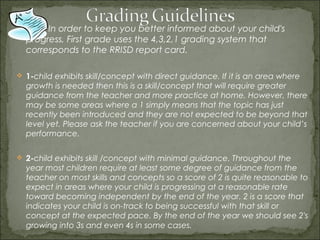 In order to keep you better informed about your child's
  progress, First grade uses the 4,3,2,1 grading system that
  corresponds to the RRISD report card.

 1-child exhibits skill/concept with direct guidance. If it is an area where
  growth is needed then this is a skill/concept that will require greater
  guidance from the teacher and more practice at home. However, there
  may be some areas where a 1 simply means that the topic has just
  recently been introduced and they are not expected to be beyond that
  level yet. Please ask the teacher if you are concerned about your child’s
  performance.

 2-child exhibits skill /concept with minimal guidance. Throughout the
  year most children require at least some degree of guidance from the
  teacher on most skills and concepts so a score of 2 is quite reasonable to
  expect in areas where your child is progressing at a reasonable rate
  toward becoming independent by the end of the year. 2 is a score that
  indicates your child is on-track to being successful with that skill or
  concept at the expected pace. By the end of the year we should see 2's
  growing into 3s and even 4s in some cases. 
 
