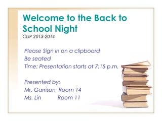 Welcome to the Back to
School Night
CLIP 2013-2014
Please Sign in on a clipboard
Be seated
Time: Presentation starts at 7:15 p.m.
Presented by:
Mr. Garrison Room 14
Ms. Lin Room 11
 
