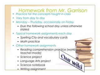 Homework from Mr. Garrison
• Practice for the concepts taught in class
• Vary from day to day
• Monday – Thursday, occasionally on Friday
– Due the following school day unless otherwise
stated
• Typical homework assignments each day
– Spelling City and vocabulary cards
– Math practice
• Other homework assignments
– Reading comprehension practice (workbook,
teacher-made)
– Science project
– Language Arts project
– Science notebook
– Writing assignment
 
