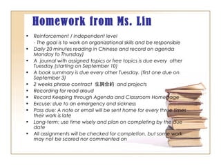 Homework from Ms. Lin
• Reinforcement / independent level
- The goal is to work on organizational skills and be responsible
• Daily 20 minutes reading in Chinese and record on agenda
Monday to Thursday)
• A journal with assigned topics or free topics is due every other
Tuesday (starting on September 10)
• A book summary is due every other Tuesday. (first one due on
September 3)
• 2 weeks phrase contract 生詞合約 and projects
• Recording for read aloud
• Record Keeping through Agenda and Classroom Homepage
• Excuse: due to an emergency and sickness
• Pass due: A note or email will be sent home for every three times
their work is late
• Long-term: use time wisely and plan on completing by the due
date
• All assignments will be checked for completion, but some work
may not be scored nor commented on
 