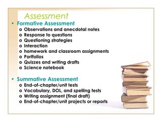 Assessment
• Formative Assessment
o Observations and anecdotal notes
o Response to questions
o Questioning strategies
o Interaction
o homework and classroom assignments
o Portfolios
o Quizzes and writing drafts
o Science notebook
• Summative Assessment
o End-of-chapter/unit tests
o Vocabulary, DOL, and spelling tests
o Writing assignment (final draft)
o End-of-chapter/unit projects or reports
 