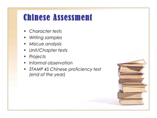 Chinese Assessment
• Character tests
• Writing samples
• Miscue analysis
• Unit/Chapter tests
• Projects
• Informal observation
• STAMP 4S Chinese proficiency test
(end of the year)
 