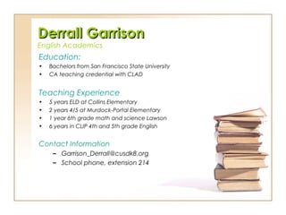 Derrall GarrisonDerrall Garrison
English Academics
Education:
• Bachelors from San Francisco State University
• CA teaching credential with CLAD
Teaching Experience
• 5 years ELD at Collins Elementary
• 2 years 4/5 at Murdock-Portal Elementary
• 1 year 6th grade math and science Lawson
• 6 years in CLIP 4th and 5th grade English
Contact Information
– Garrison_Derrall@cusdk8.org
– School phone, extension 214
 