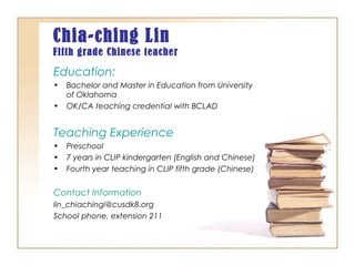 Chia-ching Lin
Fifth grade Chinese teacher
Education:
• Bachelor and Master in Education from University
of Oklahoma
• OK/CA teaching credential with BCLAD
Teaching Experience
• Preschool
• 7 years in CLIP kindergarten (English and Chinese)
• Fourth year teaching in CLIP fifth grade (Chinese)
Contact Information
lin_chiachingl@cusdk8.org
School phone, extension 211
 