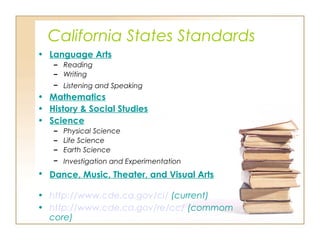California States Standards
• Language Arts
– Reading
– Writing
– Listening and Speaking
• Mathematics
• History & Social Studies
• Science
– Physical Science
– Life Science
– Earth Science
– Investigation and Experimentation
• Dance, Music, Theater, and Visual Arts
• http://www.cde.ca.gov/ci/ (current)
• http://www.cde.ca.gov/re/cc/ (commom
core)
 