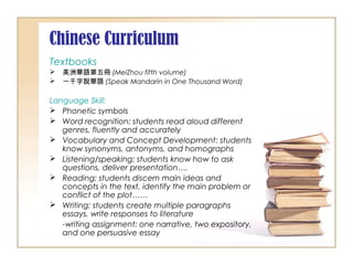 Chinese Curriculum
Textbooks
 美洲華語第五冊 (MeiZhou fifth volume)
 一千字說華語 (Speak Mandarin in One Thousand Word)
Language Skill:
 Phonetic symbols
 Word recognition: students read aloud different
genres, fluently and accurately
 Vocabulary and Concept Development: students
know synonyms, antonyms, and homographs
 Listening/speaking: students know how to ask
questions, deliver presentation….
 Reading: students discern main ideas and
concepts in the text, identify the main problem or
conflict of the plot……
 Writing: students create multiple paragraphs
essays, write responses to literature
-writing assignment: one narrative, two expository,
and one persuasive essay
 