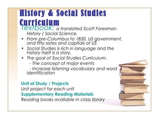 History & Social Studies
Curriculum
Textbook: a translated Scott Foresman
History / Social Science.
• From pre-Columbus to 1850, US government,
and fifty sates and capitals of US
• Social Studies is rich in language and the
history itself is a story.
• The goal of Social Studies Curriculum:
- The concept of major events
- Increase listening vocabulary and word
identification
Unit of Study / Projects
Unit project for each unit
Supplementary Reading Materials
Reading books available in class library
 