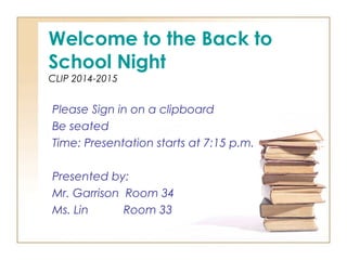 Welcome to the Back to 
School Night 
CLIP 2014-2015 
Please Sign in on a clipboard 
Be seated 
Time: Presentation starts at 7:15 p.m. 
Presented by: 
Mr. Garrison Room 34 
Ms. Lin Room 33 
 