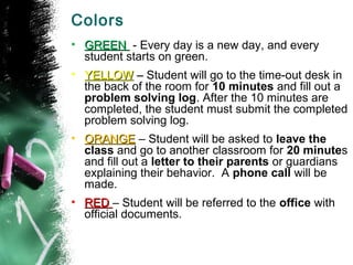 Colors
• GREEN - Every day is a new day, and every
  student starts on green.
• YELLOW – Student will go to the time-out desk in
  the back of the room for 10 minutes and fill out a
  problem solving log. After the 10 minutes are
  completed, the student must submit the completed
  problem solving log.
• ORANGE – Student will be asked to leave the
  class and go to another classroom for 20 minutes
  and fill out a letter to their parents or guardians
  explaining their behavior. A phone call will be
  made.
• RED – Student will be referred to the office with
  official documents.
 