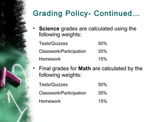 Grading Policy- Continued…
• Science grades are calculated using the
  following weights:
  Tests/Quizzes             50%
  Classwork/Participation   35%
  Homework                  15%

• Final grades for Math are calculated by the
  following weights:
  Tests/Quizzes             50%
  Classwork/Participation   35%
  Homework                  15%
 
