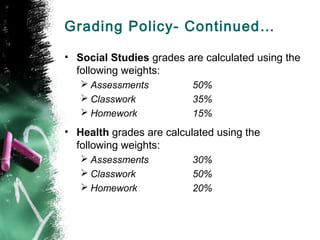 Grading Policy- Continued…

• Social Studies grades are calculated using the
  following weights:
    Assessments          50%
    Classwork            35%
    Homework             15%
• Health grades are calculated using the
  following weights:
    Assessments          30%
    Classwork            50%
    Homework             20%
 