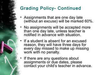 Grading Policy- Continued
• Assignments that are one day late
  (without an excuse) will be marked 60%.
• No assignments will be accepted more
  than one day late, unless teacher is
  notified in advance with situation.
• If a student is absent for an excused
  reason, they will have three days for
  every day missed to make up missing
  work with no penalty.
• If there are any questions about
  assignments or due dates, please
  contact your child’s teacher in advance.
 