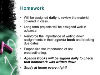 Homework
• Will be assigned daily to review the material
  covered in class.
• Long term projects will be assigned well in
  advance.
• Reinforce the importance of writing down
  assignments in their agenda book and tracking
  due dates.
• Emphasize the importance of not
  procrastinating.
• Agenda Books will be signed daily to check
  that homework was written down
• Study at home every night!
 