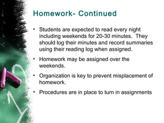 Homework- Continued

• Students are expected to read every night
  including weekends for 20-30 minutes. They
  should log their minutes and record summaries
  using their reading log when assigned.
• Homework may be assigned over the
  weekends.
• Organization is key to prevent misplacement of
  homework.
• Procedures are in place to turn in assignments
 